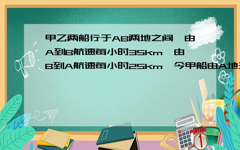 甲乙两船行于AB两地之间,由A到B航速每小时35km,由B到A航速每小时25km,今甲船由A地开往B地,乙船由B地开往A