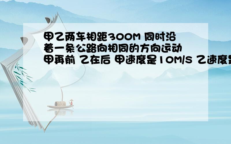 甲乙两车相距300M 同时沿着一条公路向相同的方向运动 甲再前 乙在后 甲速度是10M/S 乙速度是15M/S 乙经过多