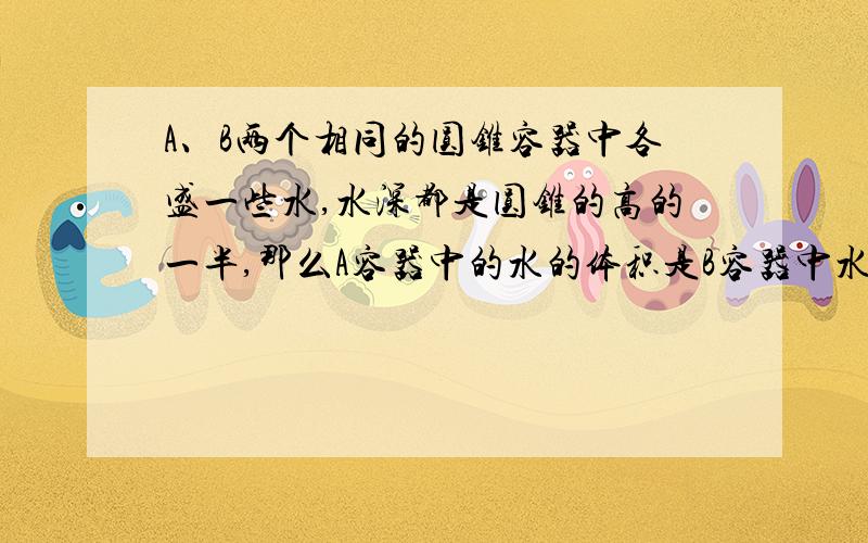 A、B两个相同的圆锥容器中各盛一些水,水深都是圆锥的高的一半,那么A容器中的水的体积是B容器中水的体积