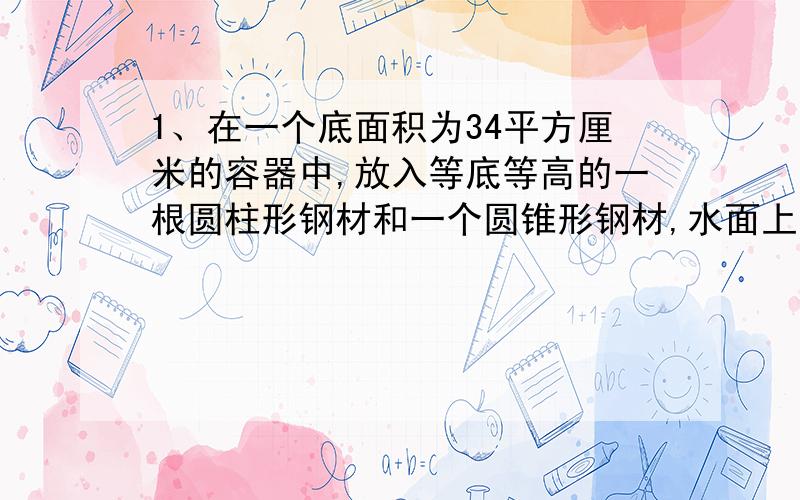 1、在一个底面积为34平方厘米的容器中,放入等底等高的一根圆柱形钢材和一个圆锥形钢材,水面上升10厘米,圆钢有五分之一露