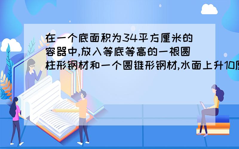 在一个底面积为34平方厘米的容器中,放入等底等高的一根圆柱形钢材和一个圆锥形钢材,水面上升10厘米..