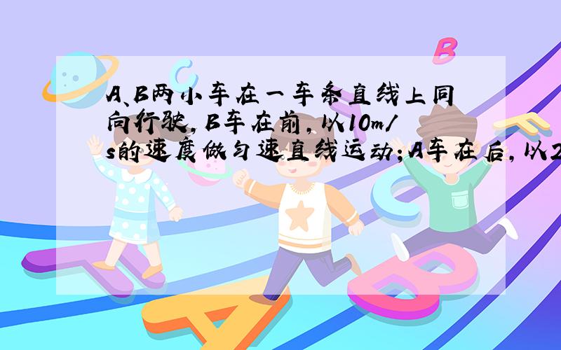 A、B两小车在一车条直线上同向行驶,B车在前,以10m/s的速度做匀速直线运动；A车在后,以20m/s的速度做匀速直线运