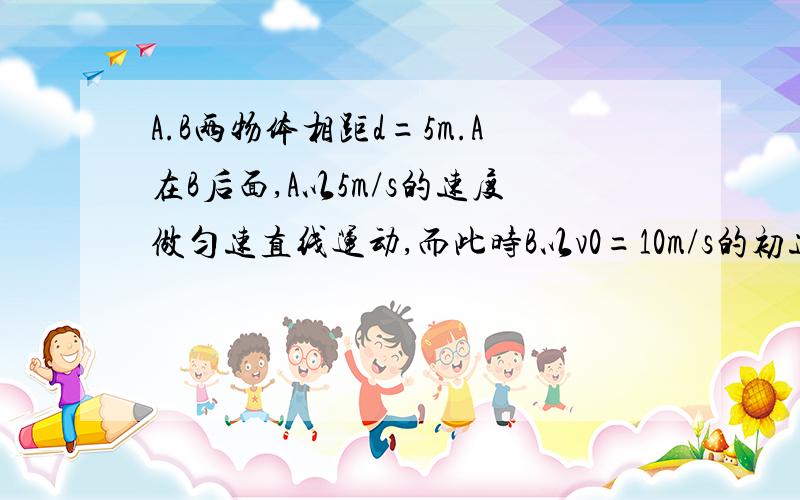 A.B两物体相距d=5m.A在B后面,A以5m/s的速度做匀速直线运动,而此时B以v0=10m/s的初速度做匀减速运动,