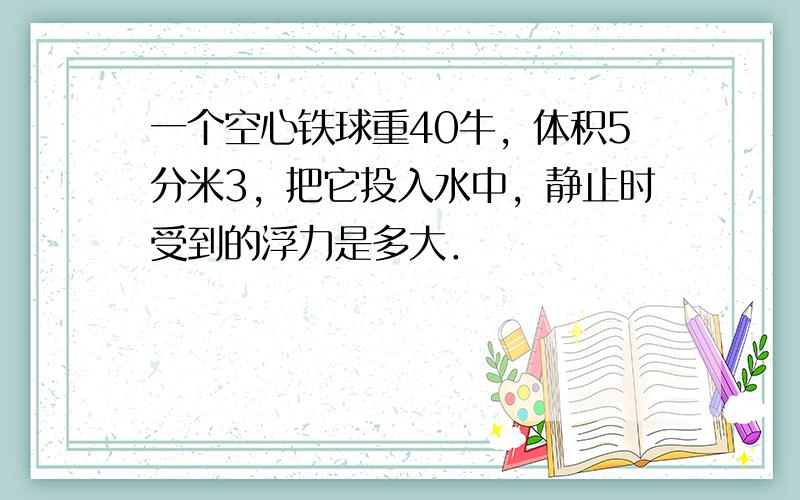 一个空心铁球重40牛，体积5分米3，把它投入水中，静止时受到的浮力是多大．