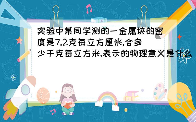 实验中某同学测的一金属块的密度是7.2克每立方厘米,合多少千克每立方米,表示的物理意义是什么