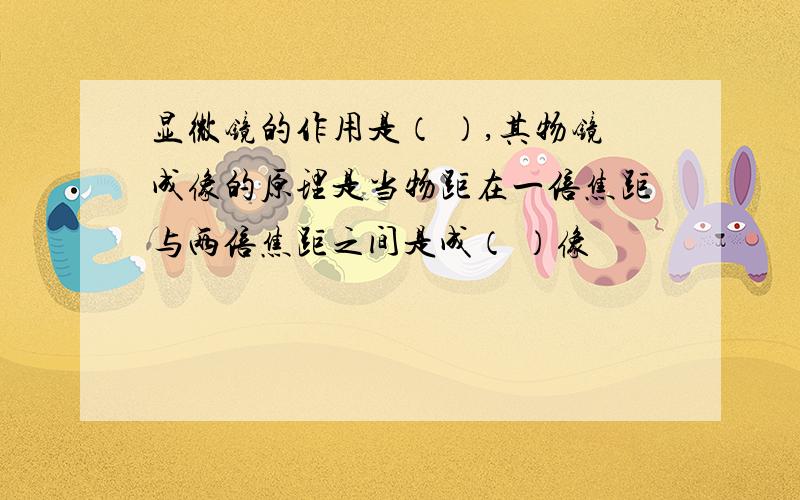 显微镜的作用是（ ）,其物镜成像的原理是当物距在一倍焦距与两倍焦距之间是成（ ）像