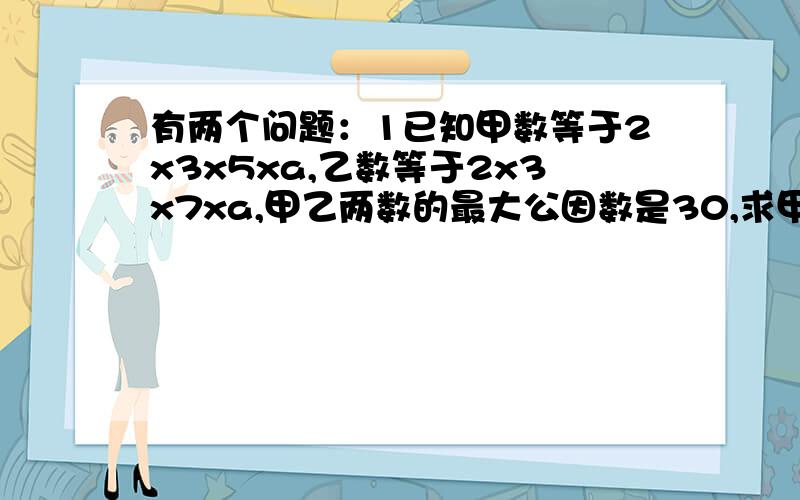 有两个问题：1已知甲数等于2x3x5xa,乙数等于2x3x7xa,甲乙两数的最大公因数是30,求甲、乙两数和a2.求两个