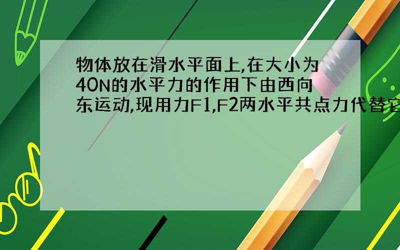 物体放在滑水平面上,在大小为40N的水平力的作用下由西向东运动,现用力F1,F2两水平共点力代替它