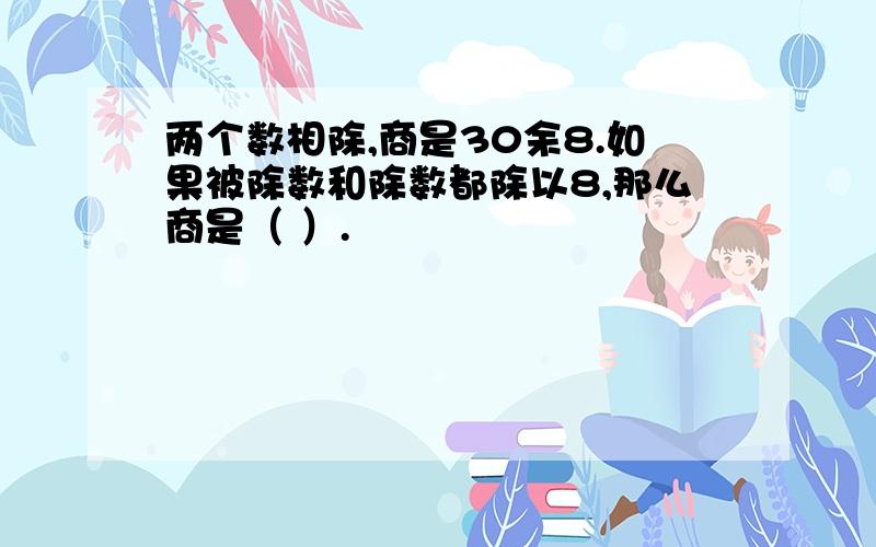 两个数相除,商是30余8.如果被除数和除数都除以8,那么商是（ ）.