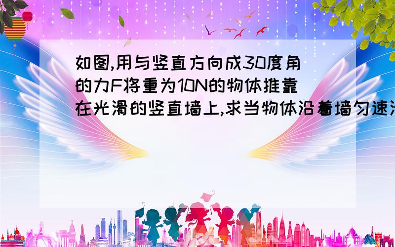 如图,用与竖直方向成30度角的力F将重为10N的物体推靠在光滑的竖直墙上,求当物体沿着墙匀速滑动时,推力F