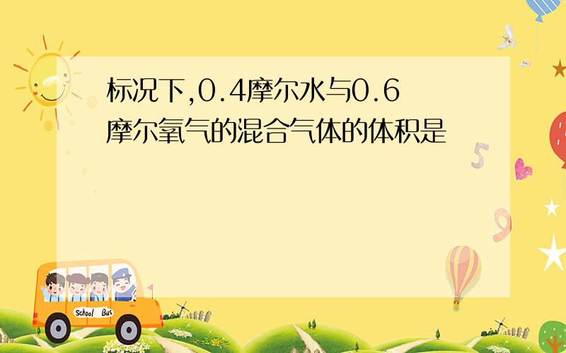 标况下,0.4摩尔水与0.6摩尔氧气的混合气体的体积是