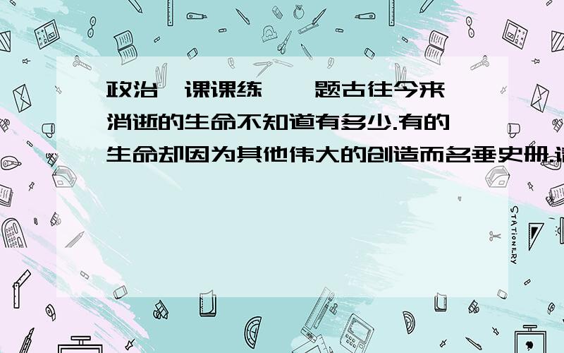 政治《课课练》一题古往今来,消逝的生命不知道有多少.有的生命却因为其他伟大的创造而名垂史册.请收集典型人物的先进事迹,并