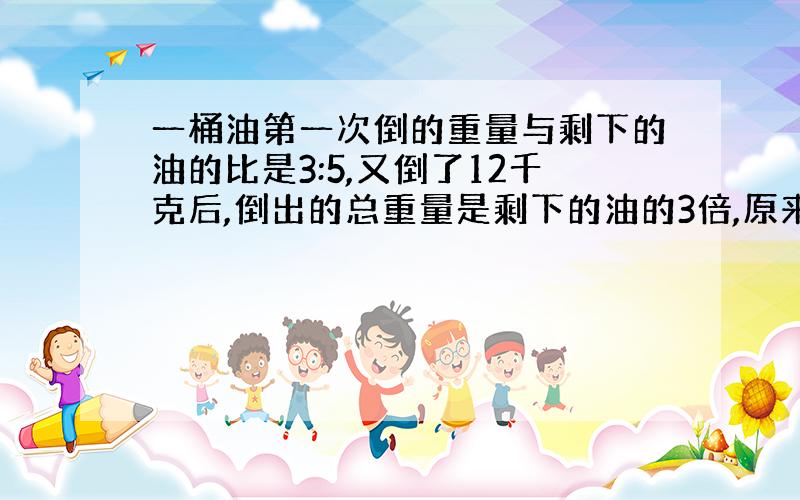 一桶油第一次倒的重量与剩下的油的比是3:5,又倒了12千克后,倒出的总重量是剩下的油的3倍,原来有多少