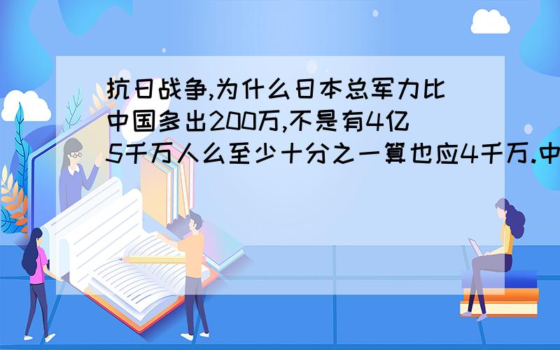 抗日战争,为什么日本总军力比中国多出200万,不是有4亿5千万人么至少十分之一算也应4千万.中国600万日本至少700万