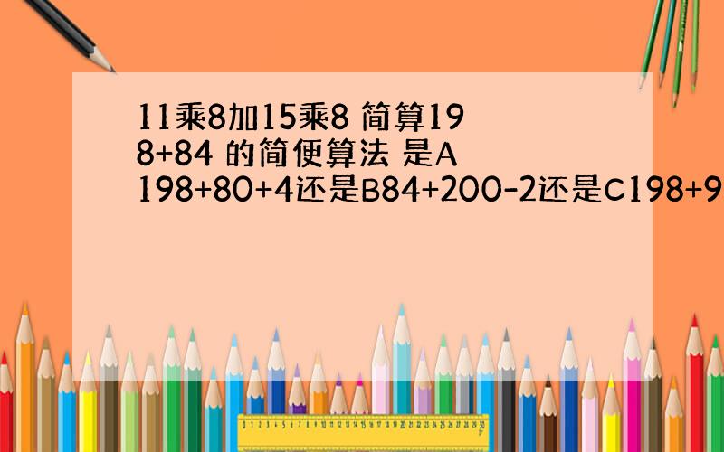 11乘8加15乘8 简算198+84 的简便算法 是A 198+80+4还是B84+200-2还是C198+90-6 是