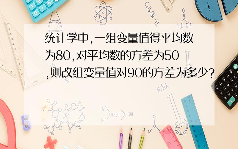 统计学中,一组变量值得平均数为80,对平均数的方差为50,则改组变量值对90的方差为多少?