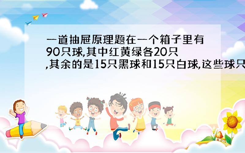 一道抽屉原理题在一个箱子里有90只球,其中红黄绿各20只,其余的是15只黑球和15只白球,这些球只是颜色上有区别,如果要