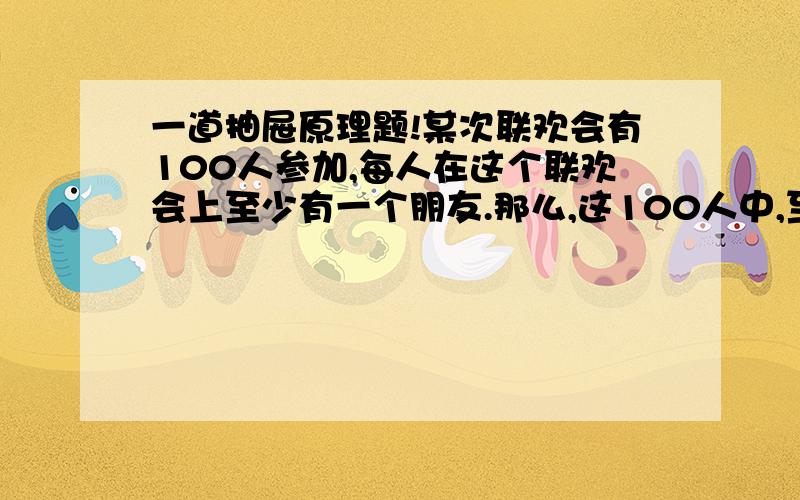 一道抽屉原理题!某次联欢会有100人参加,每人在这个联欢会上至少有一个朋友.那么,这100人中,至少有几个人的朋友数相同