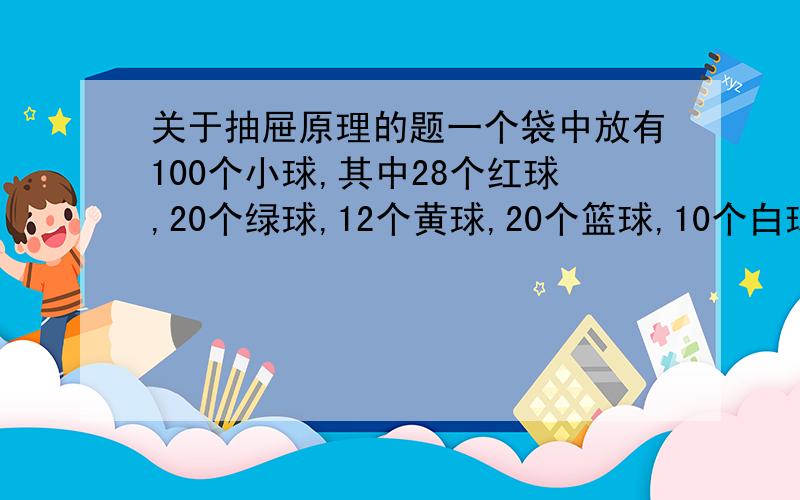 关于抽屉原理的题一个袋中放有100个小球,其中28个红球,20个绿球,12个黄球,20个篮球,10个白球,10个黑球,问