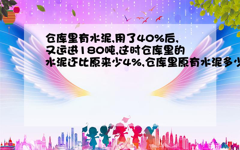 仓库里有水泥,用了40%后,又运进180吨,这时仓库里的水泥还比原来少4%,仓库里原有水泥多少吨?