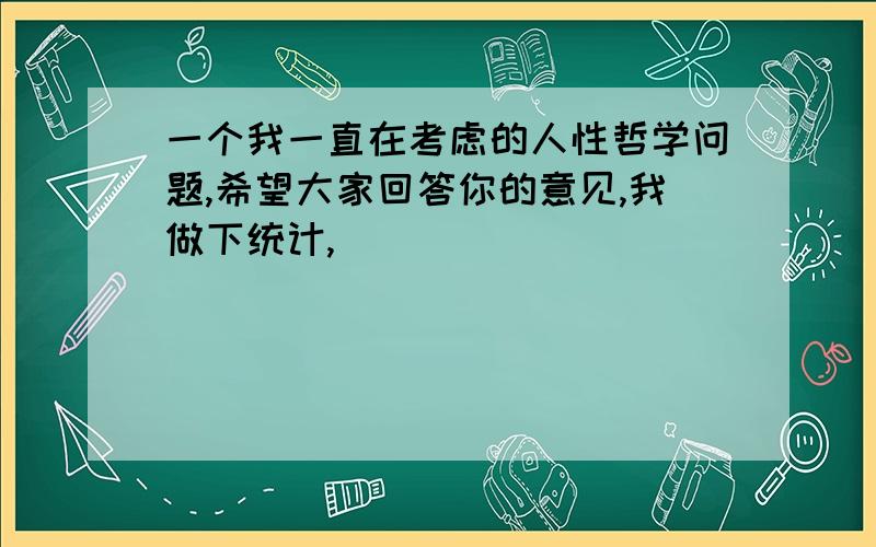 一个我一直在考虑的人性哲学问题,希望大家回答你的意见,我做下统计,