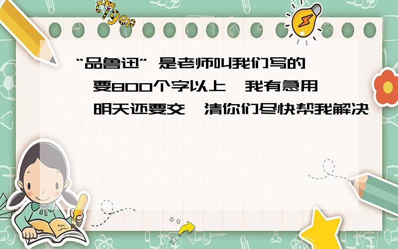 “品鲁迅” 是老师叫我们写的,要800个字以上,我有急用,明天还要交,清你们尽快帮我解决