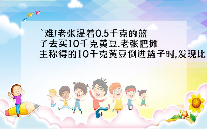 `难!老张提着0.5千克的篮子去买10千克黄豆.老张把摊主称得的10千克黄豆倒进篮子时,发现比过去少了很多,于是让老板连