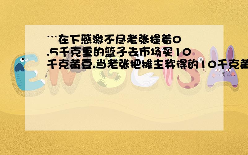 ```在下感激不尽老张提着0.5千克重的篮子去市场买10千克黄豆.当老张把摊主称得的10千克黄豆倒进篮子时,发现比过去买