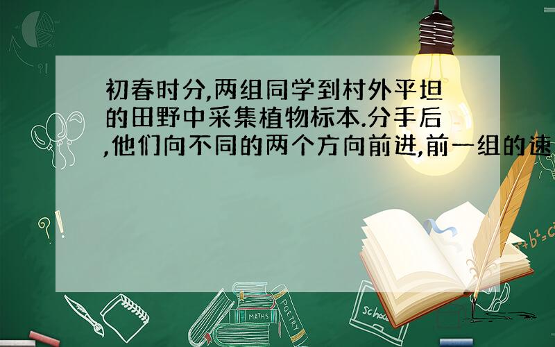 初春时分,两组同学到村外平坦的田野中采集植物标本.分手后,他们向不同的两个方向前进,前一组的速度是