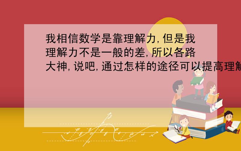 我相信数学是靠理解力,但是我理解力不是一般的差,所以各路大神,说吧,通过怎样的途径可以提高理解力.有效果是最好.别客气,