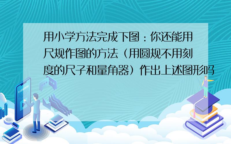 用小学方法完成下图：你还能用尺规作图的方法（用圆规不用刻度的尺子和量角器）作出上述图形吗