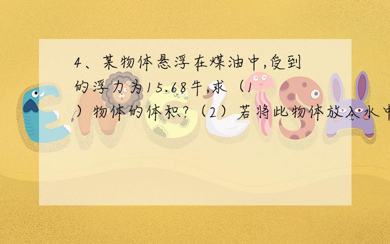 4、某物体悬浮在煤油中,受到的浮力为15.68牛,求（1）物体的体积?（2）若将此物体放入水中,它露出水面的体积为多大?