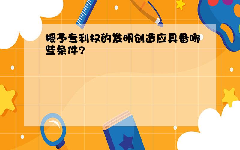 授予专利权的发明创造应具备哪些条件?