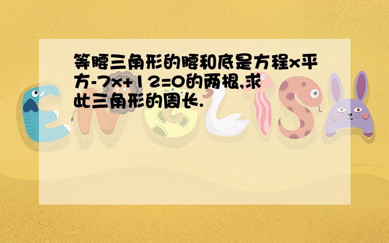 等腰三角形的腰和底是方程x平方-7x+12=0的两根,求此三角形的周长.