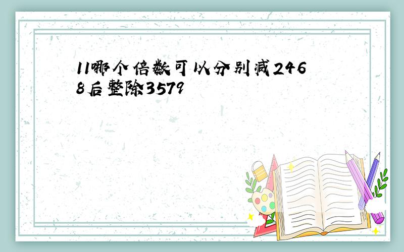 11哪个倍数可以分别减2468后整除3579