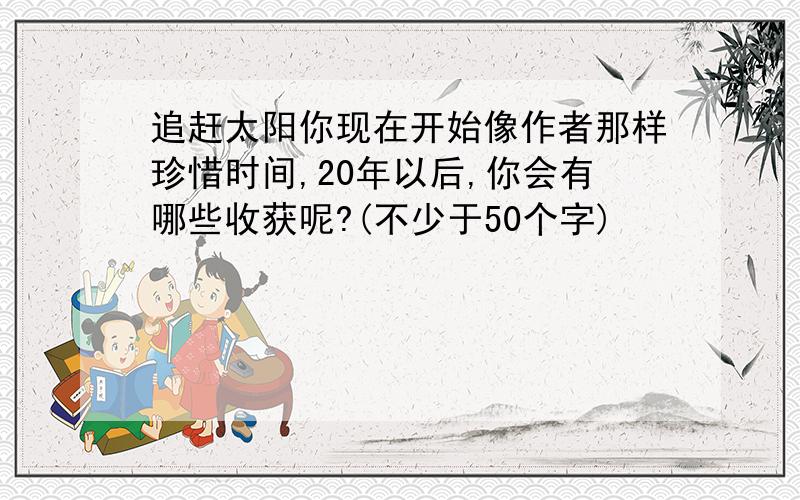 追赶太阳你现在开始像作者那样珍惜时间,20年以后,你会有哪些收获呢?(不少于50个字)