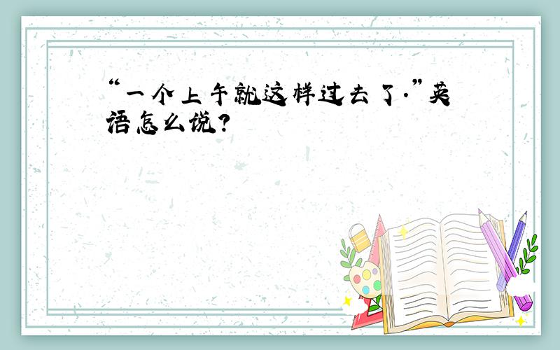 “一个上午就这样过去了.”英语怎么说?