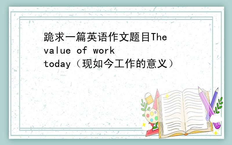 跪求一篇英语作文题目The value of work today（现如今工作的意义）