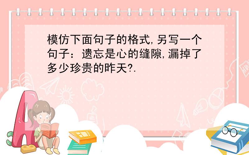 模仿下面句子的格式,另写一个句子：遗忘是心的缝隙,漏掉了多少珍贵的昨天?.