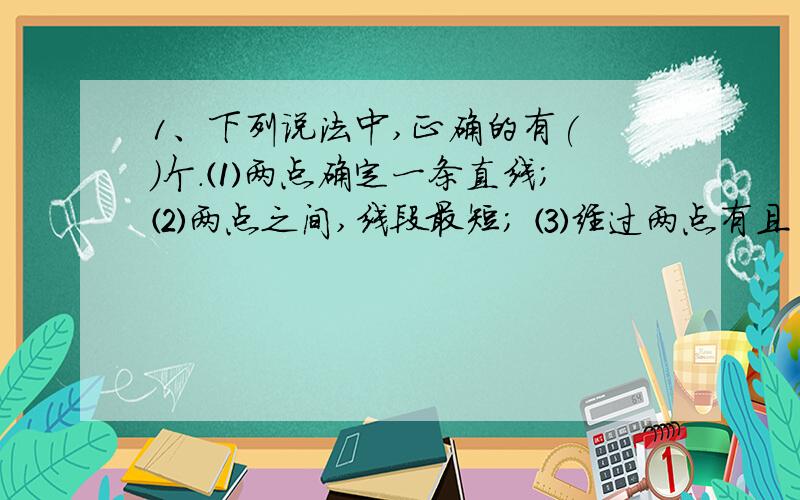 1、下列说法中,正确的有( )个.⑴两点确定一条直线； ⑵两点之间,线段最短； ⑶经过两点有且