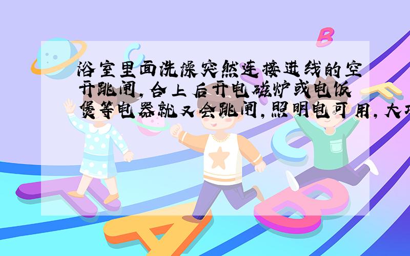 浴室里面洗澡突然连接进线的空开跳闸,合上后开电磁炉或电饭煲等电器就又会跳闸,照明电可用,大功率电器要跳