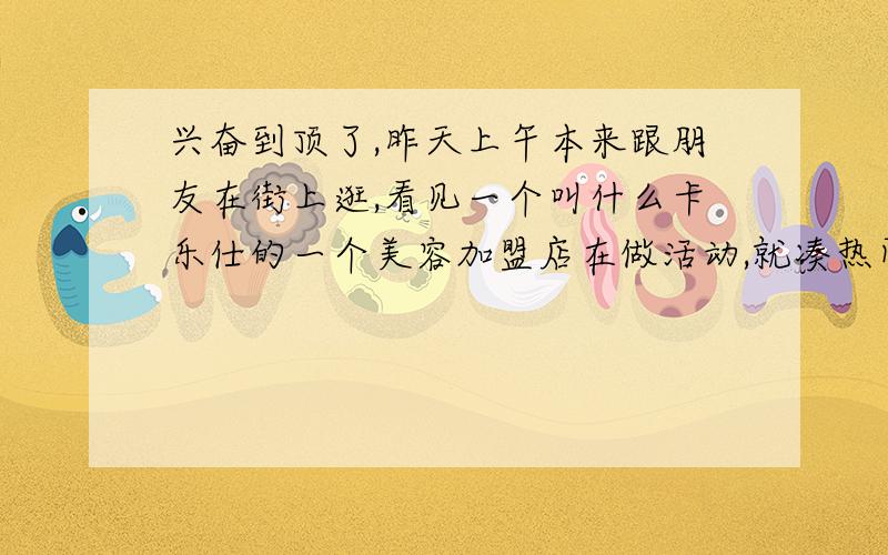 兴奋到顶了,昨天上午本来跟朋友在街上逛,看见一个叫什么卡乐仕的一个美容加盟店在做活动,就凑热闹过去看了下,看他们的多功能