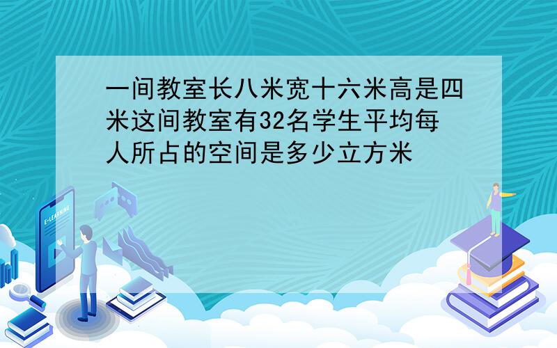 一间教室长八米宽十六米高是四米这间教室有32名学生平均每人所占的空间是多少立方米