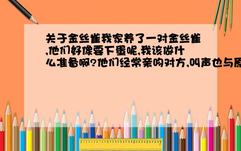 关于金丝雀我家养了一对金丝雀,他们好像要下蛋呢,我该做什么准备啊?他们经常亲吻对方,叫声也与原来不同,是一种非常轻柔的鸣