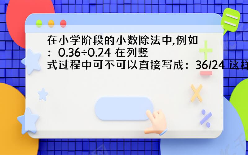 在小学阶段的小数除法中,例如：0.36÷0.24 在列竖式过程中可不可以直接写成：36/24 这样列竖式对吗?