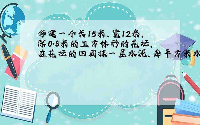 修建一个长15米,宽12米,深0.8米的正方体形的花坛,在花坛的四周抹一层水泥,每平方米水泥2千克.