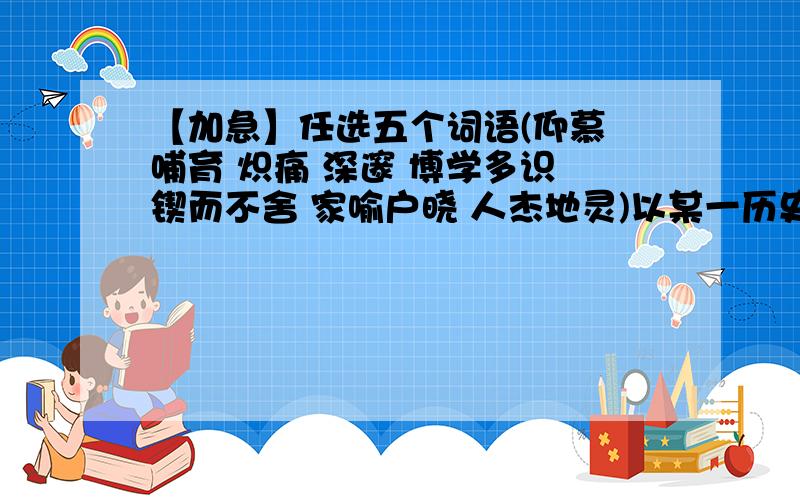 【加急】任选五个词语(仰慕 哺育 炽痛 深邃 博学多识 锲而不舍 家喻户晓 人杰地灵)以某一历史名人为内容