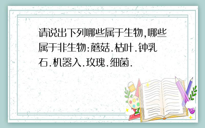 请说出下列哪些属于生物,哪些属于非生物:蘑菇.枯叶.钟乳石.机器入.玫瑰.细菌.