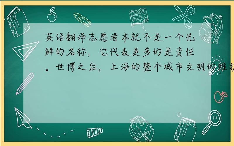 英语翻译志愿者本就不是一个光鲜的名称，它代表更多的是责任。世博之后，上海的整个城市文明的维护，需要每个人的以身作则。世博