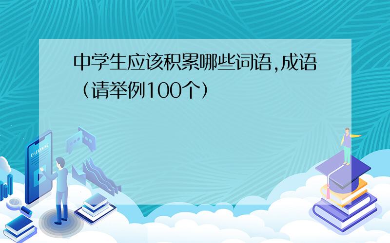 中学生应该积累哪些词语,成语（请举例100个）